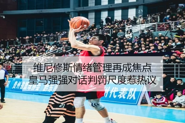 维尼修斯情绪管理再成焦点 皇马强强对话判罚尺度惹热议
