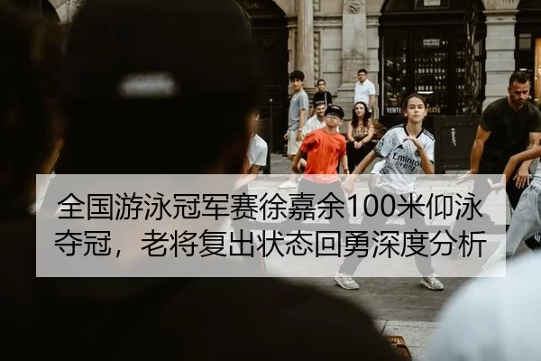 全国游泳冠军赛徐嘉余100米仰泳夺冠，老将复出状态回勇深度分析